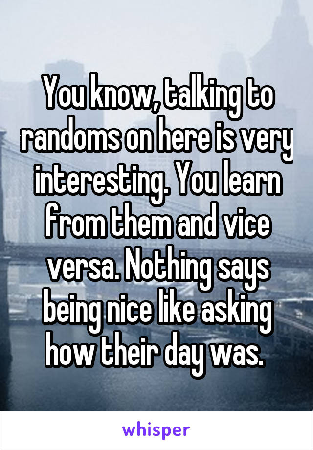 You know, talking to randoms on here is very interesting. You learn from them and vice versa. Nothing says being nice like asking how their day was. 