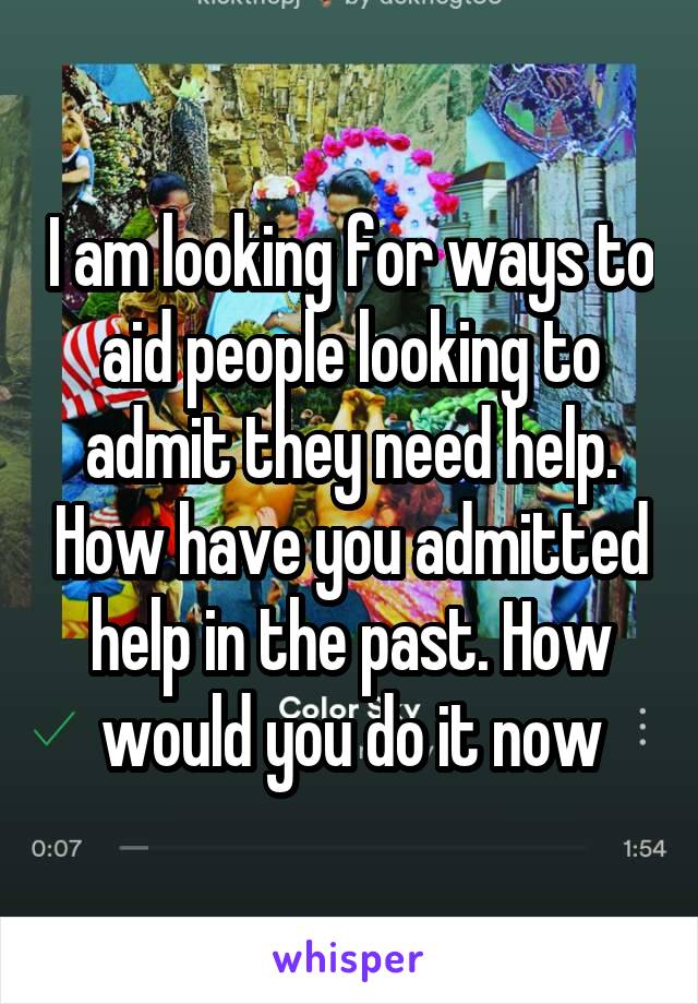 I am looking for ways to aid people looking to admit they need help. How have you admitted help in the past. How would you do it now