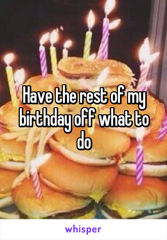 Have the rest of my birthday off what to do