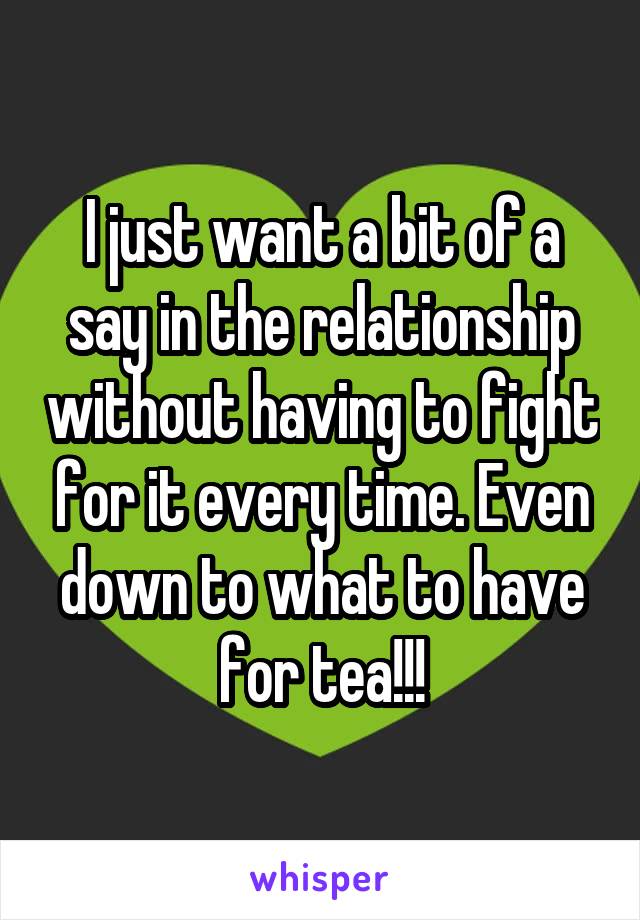 I just want a bit of a say in the relationship without having to fight for it every time. Even down to what to have for tea!!!