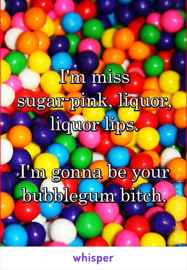 I'm miss sugar-pink, liquor, liquor lips.

I'm gonna be your bubblegum bitch.