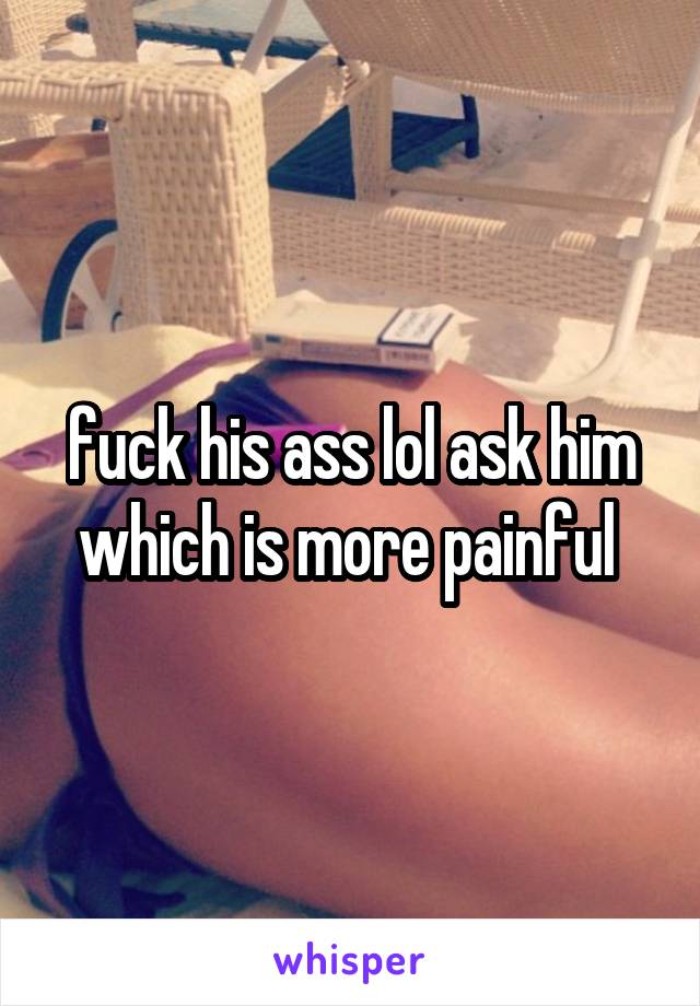 fuck his ass lol ask him which is more painful 