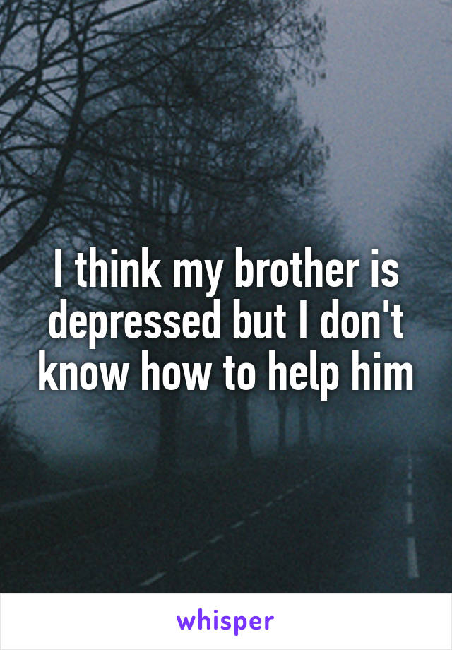 I think my brother is depressed but I don't know how to help him