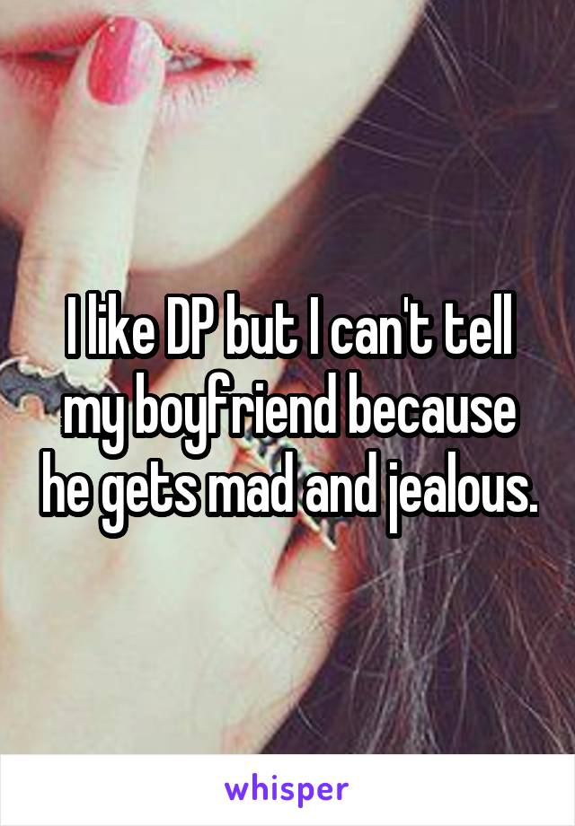 I like DP but I can't tell my boyfriend because he gets mad and jealous.