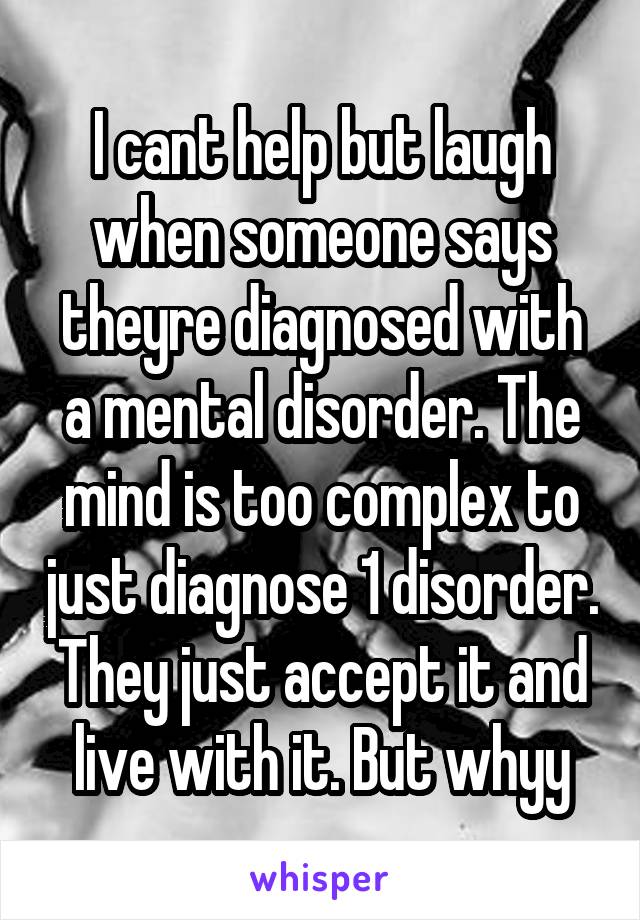 I cant help but laugh when someone says theyre diagnosed with a mental disorder. The mind is too complex to just diagnose 1 disorder. They just accept it and live with it. But whyy