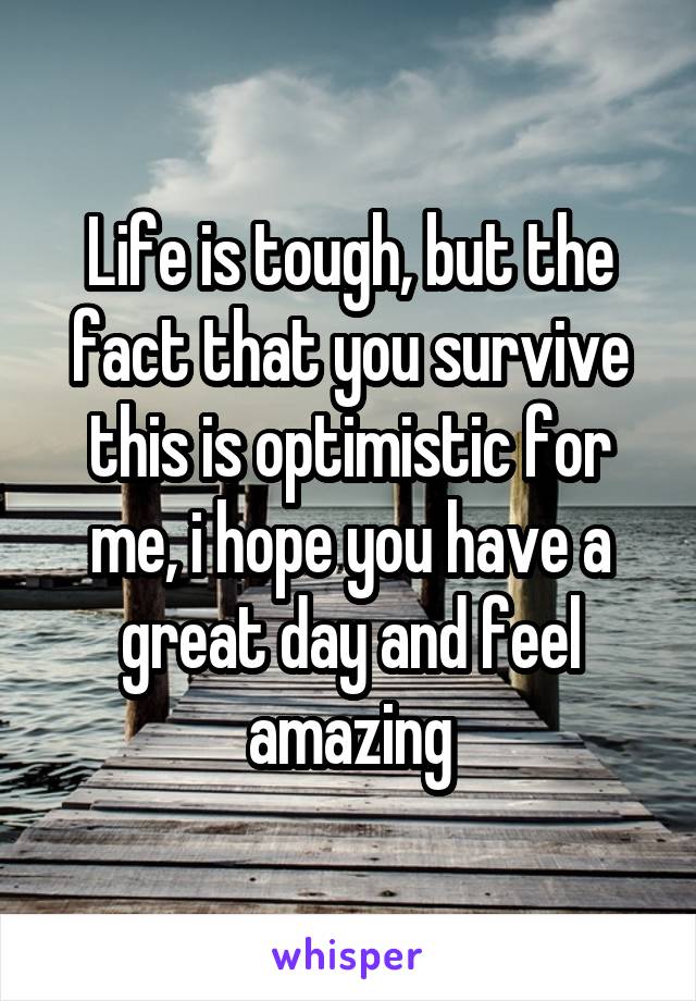 Life is tough, but the fact that you survive this is optimistic for me, i hope you have a great day and feel amazing