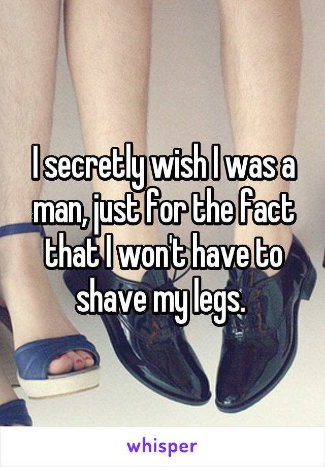 I secretly wish I was a man, just for the fact that I won't have to shave my legs. 