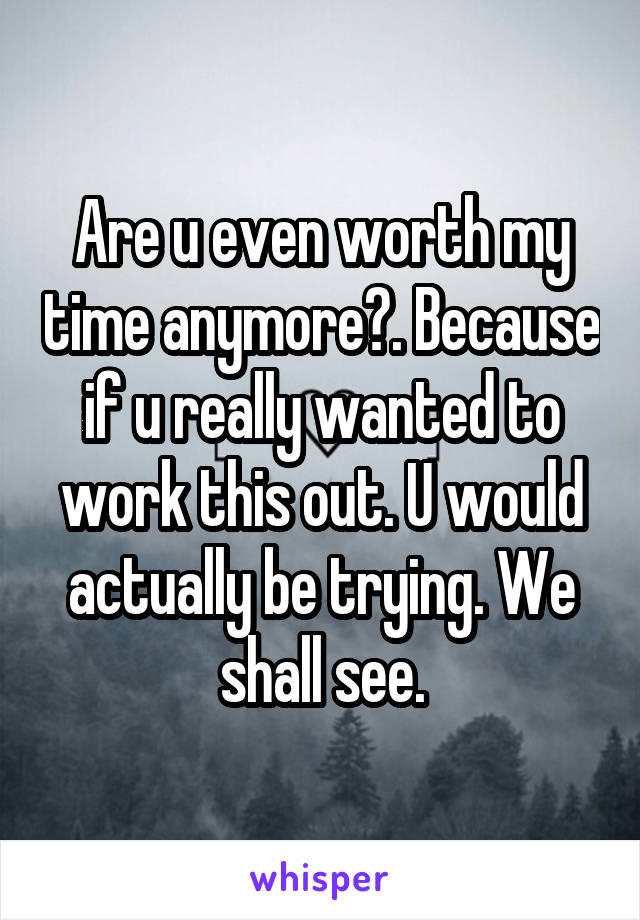 Are u even worth my time anymore?. Because if u really wanted to work this out. U would actually be trying. We shall see.