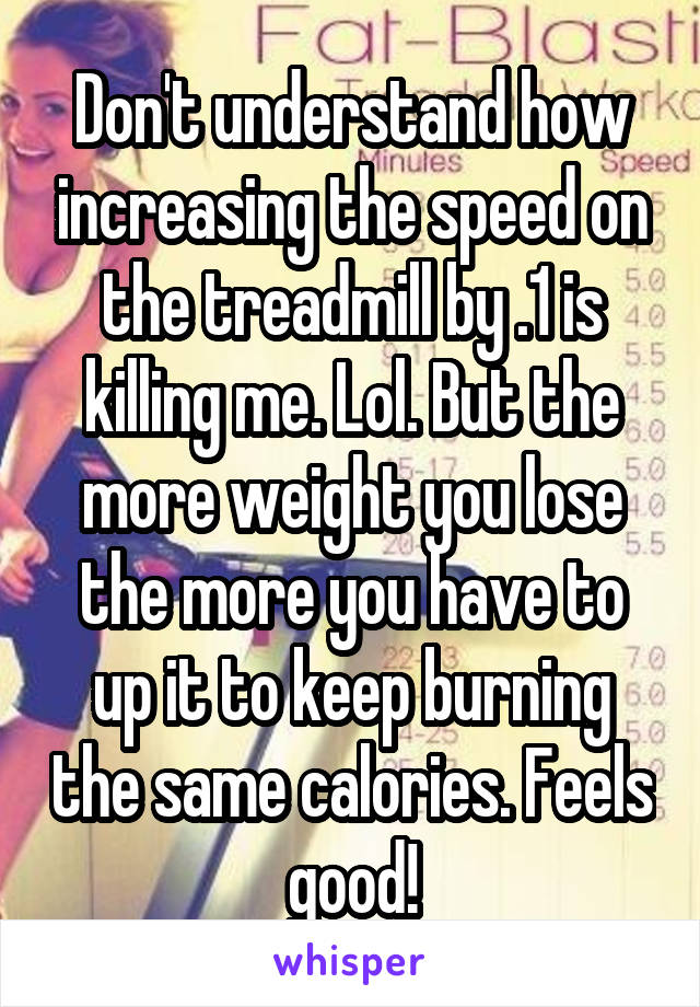 Don't understand how increasing the speed on the treadmill by .1 is killing me. Lol. But the more weight you lose the more you have to up it to keep burning the same calories. Feels good!