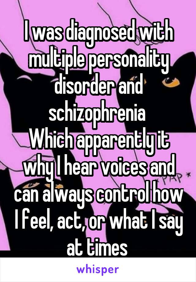 I was diagnosed with multiple personality disorder and schizophrenia 
Which apparently it why I hear voices and can always control how I feel, act, or what I say at times 