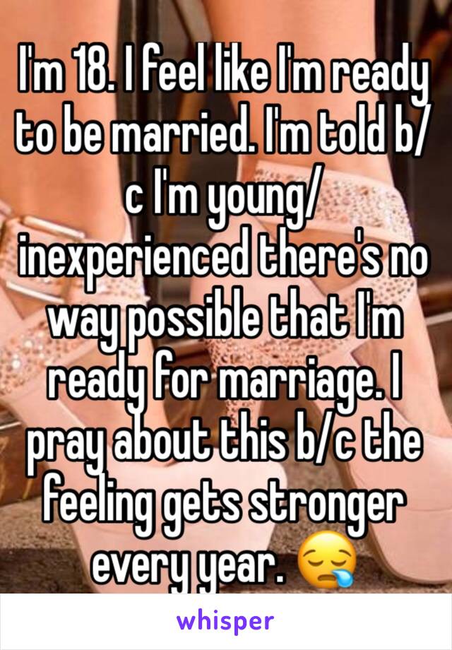 I'm 18. I feel like I'm ready to be married. I'm told b/c I'm young/inexperienced there's no way possible that I'm ready for marriage. I pray about this b/c the feeling gets stronger every year. 😪