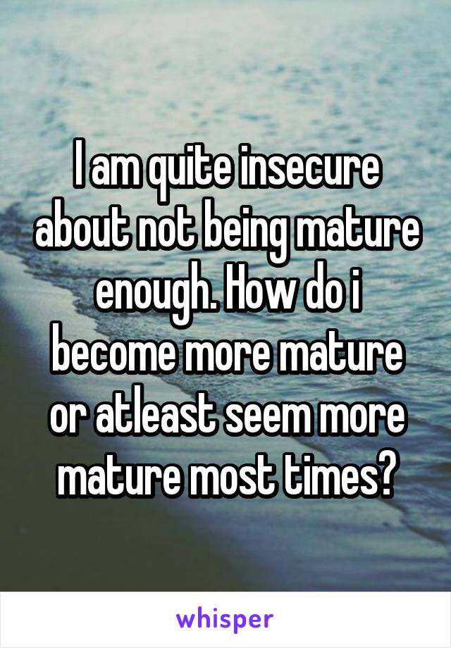 I am quite insecure about not being mature enough. How do i become more mature or atleast seem more mature most times?