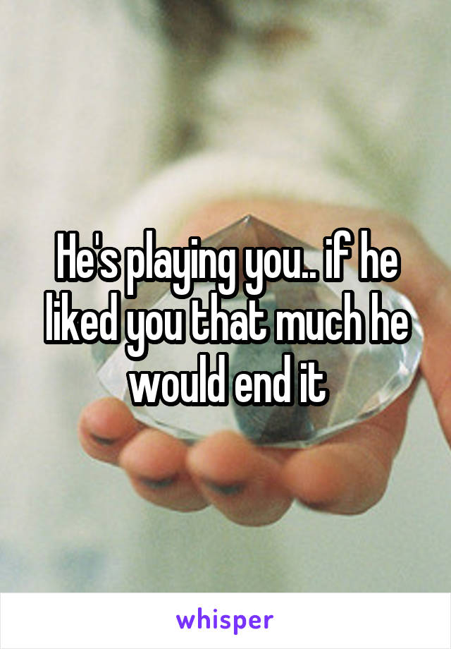 He's playing you.. if he liked you that much he would end it