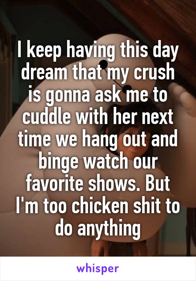 I keep having this day dream that my crush is gonna ask me to cuddle with her next time we hang out and binge watch our favorite shows. But I'm too chicken shit to do anything