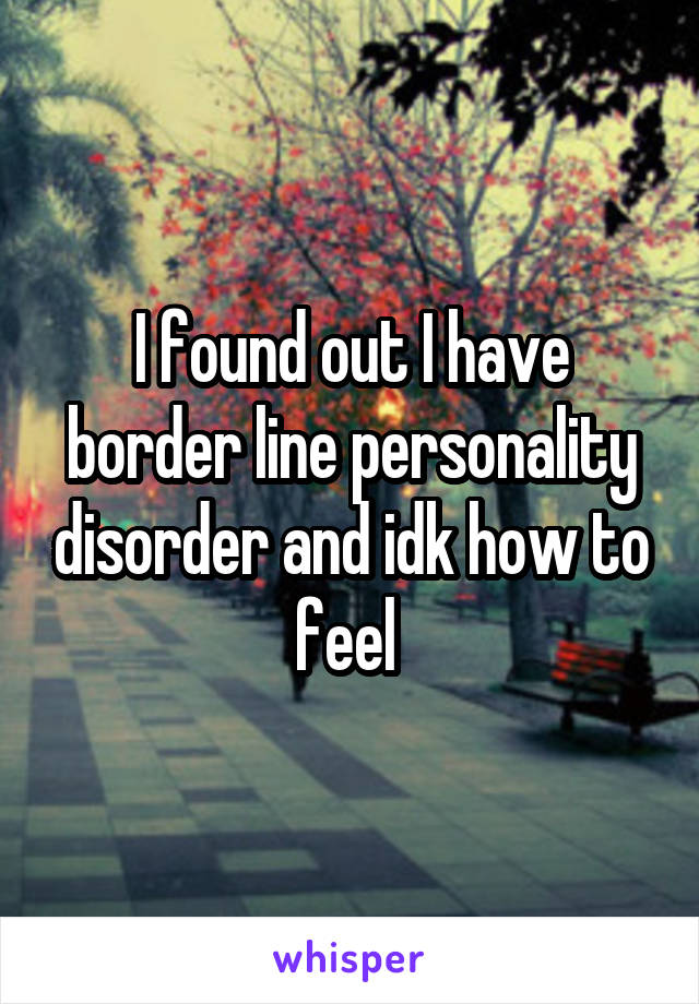 I found out I have border line personality disorder and idk how to feel 