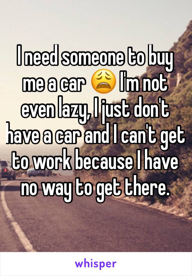 I need someone to buy me a car 😩 I'm not even lazy, I just don't have a car and I can't get to work because I have no way to get there.