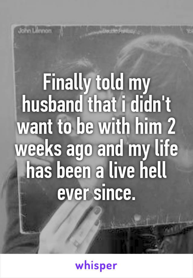 Finally told my husband that i didn't want to be with him 2 weeks ago and my life has been a live hell ever since.