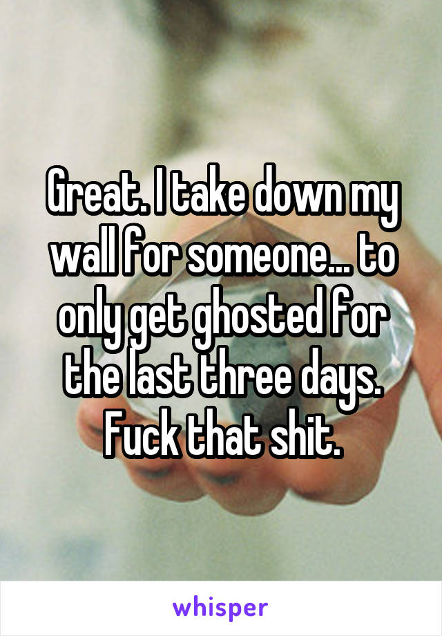 Great. I take down my wall for someone... to only get ghosted for the last three days. Fuck that shit.