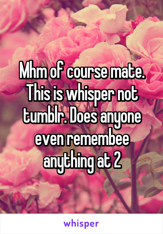 Mhm of course mate. This is whisper not tumblr. Does anyone even remembee anything at 2