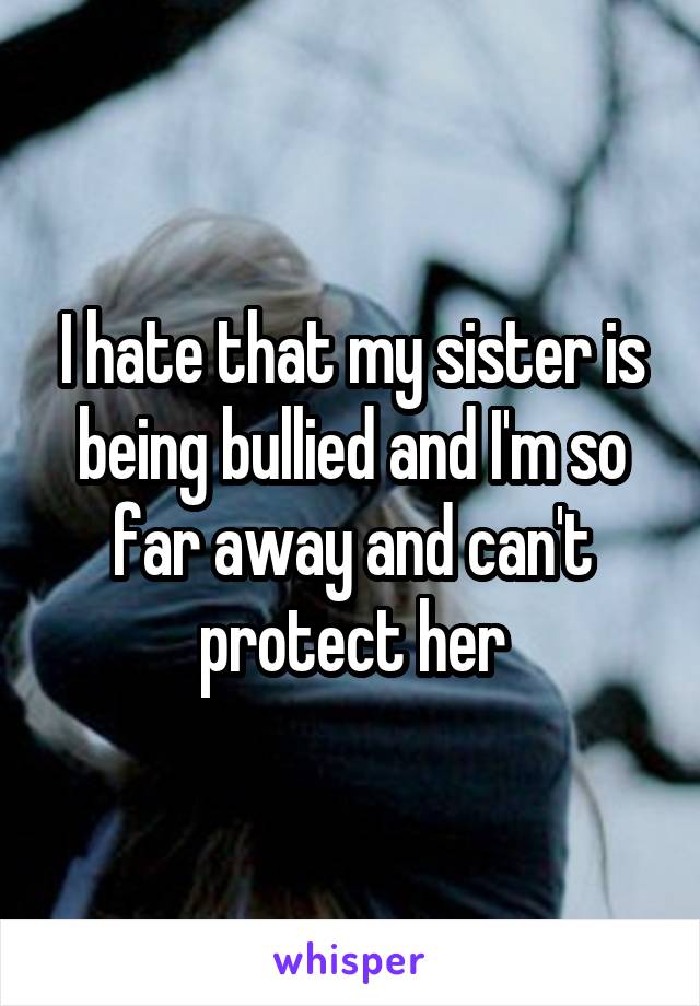 I hate that my sister is being bullied and I'm so far away and can't protect her