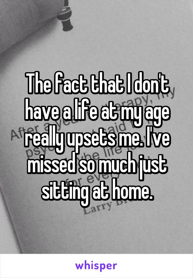 The fact that I don't have a life at my age really upsets me. I've missed so much just sitting at home.