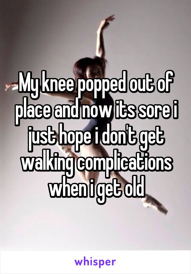 My knee popped out of place and now its sore i just hope i don't get walking complications when i get old