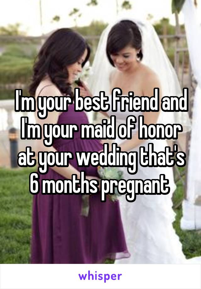 I'm your best friend and I'm your maid of honor at your wedding that's 6 months pregnant 