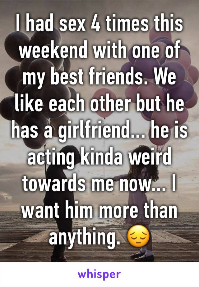 I had sex 4 times this weekend with one of my best friends. We like each other but he has a girlfriend... he is acting kinda weird towards me now... I want him more than anything. 😔