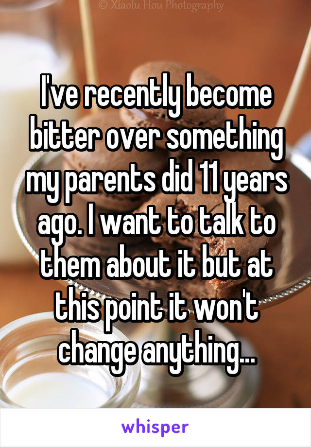 I've recently become bitter over something my parents did 11 years ago. I want to talk to them about it but at this point it won't change anything...