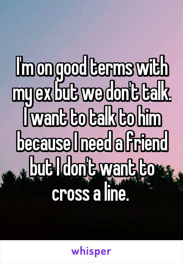 I'm on good terms with my ex but we don't talk. I want to talk to him because I need a friend but I don't want to cross a line. 