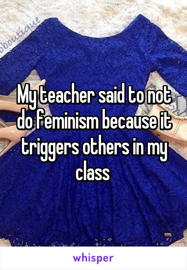 My teacher said to not do feminism because it triggers others in my class 