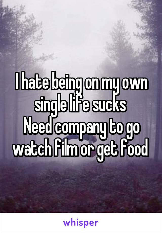 I hate being on my own single life sucks 
Need company to go watch film or get food 