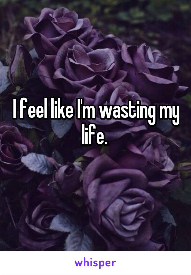 I feel like I'm wasting my life. 
