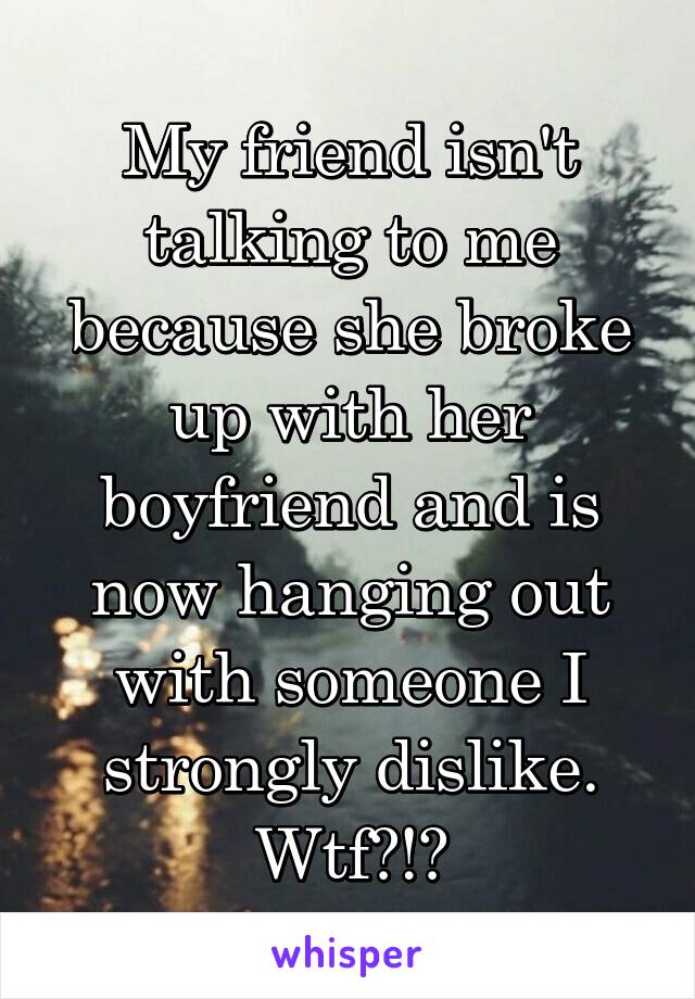 My friend isn't talking to me because she broke up with her boyfriend and is now hanging out with someone I strongly dislike. Wtf?!?