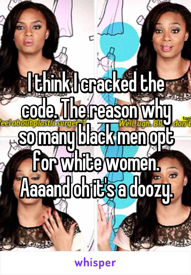 I think I cracked the code. The reason why so many black men opt for white women. Aaaand oh it's a doozy.