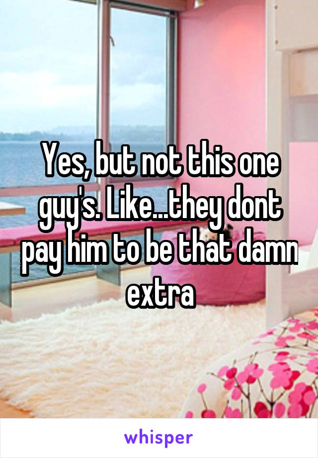 Yes, but not this one guy's. Like...they dont pay him to be that damn extra