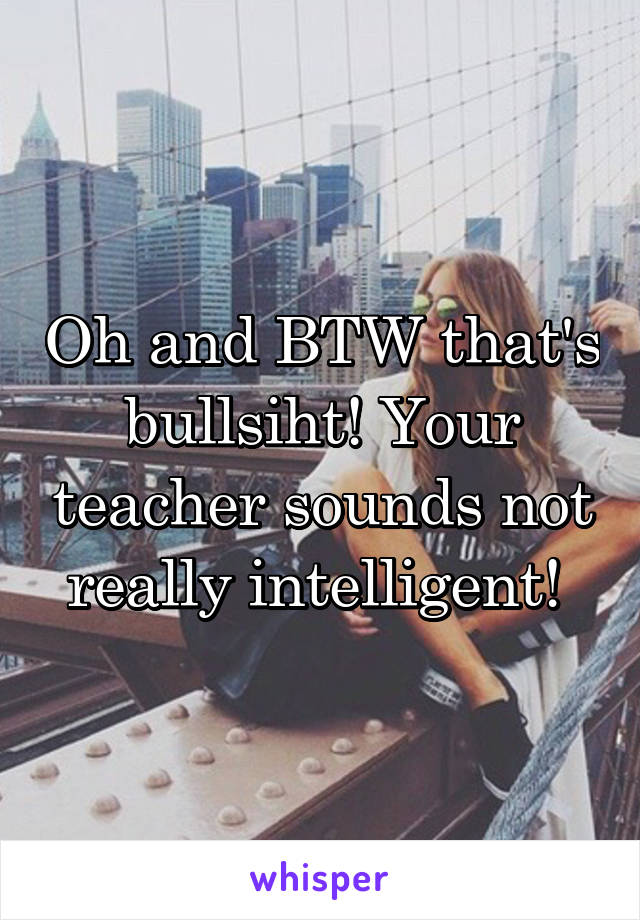 Oh and BTW that's bullsiht! Your teacher sounds not really intelligent! 