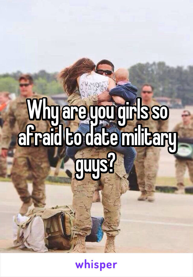 Why are you girls so afraid to date military guys? 