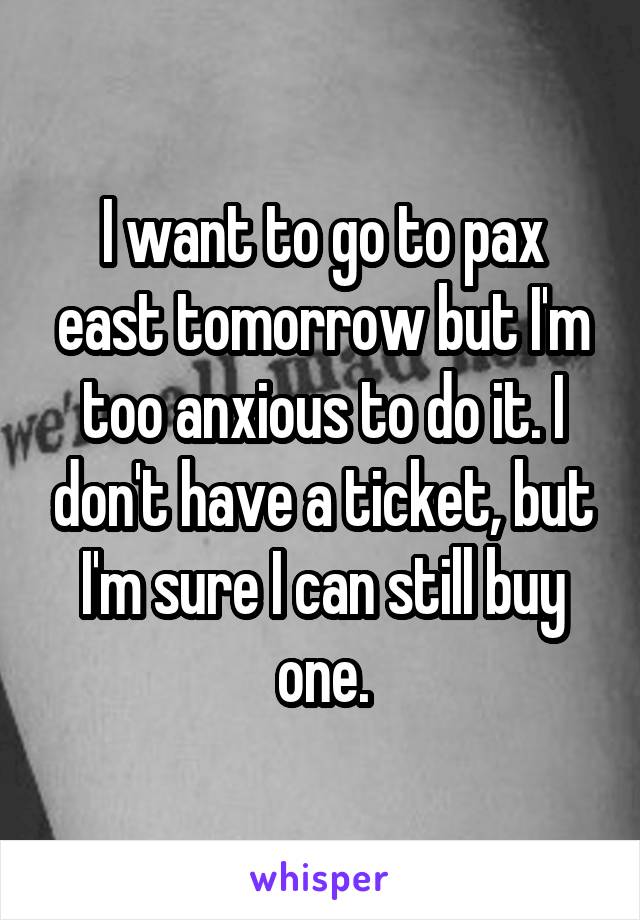 I want to go to pax east tomorrow but I'm too anxious to do it. I don't have a ticket, but I'm sure I can still buy one.