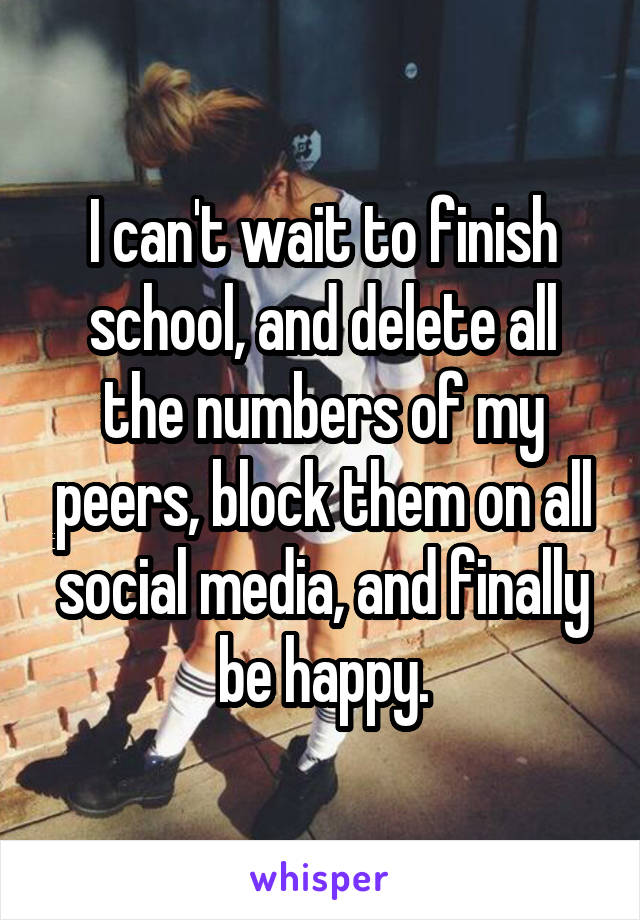 I can't wait to finish school, and delete all the numbers of my peers, block them on all social media, and finally be happy.