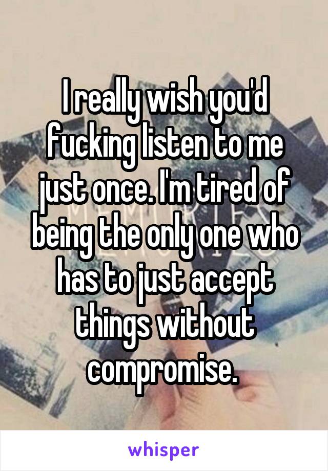 I really wish you'd fucking listen to me just once. I'm tired of being the only one who has to just accept things without compromise. 