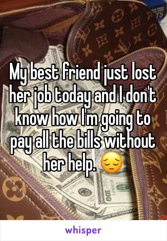 My best friend just lost her job today and I don't know how I'm going to pay all the bills without her help. 😔