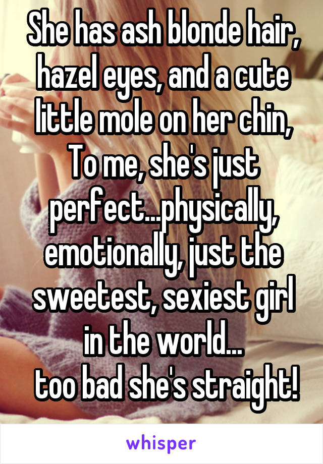 She has ash blonde hair, hazel eyes, and a cute little mole on her chin, To me, she's just perfect...physically, emotionally, just the sweetest, sexiest girl in the world...
 too bad she's straight! 