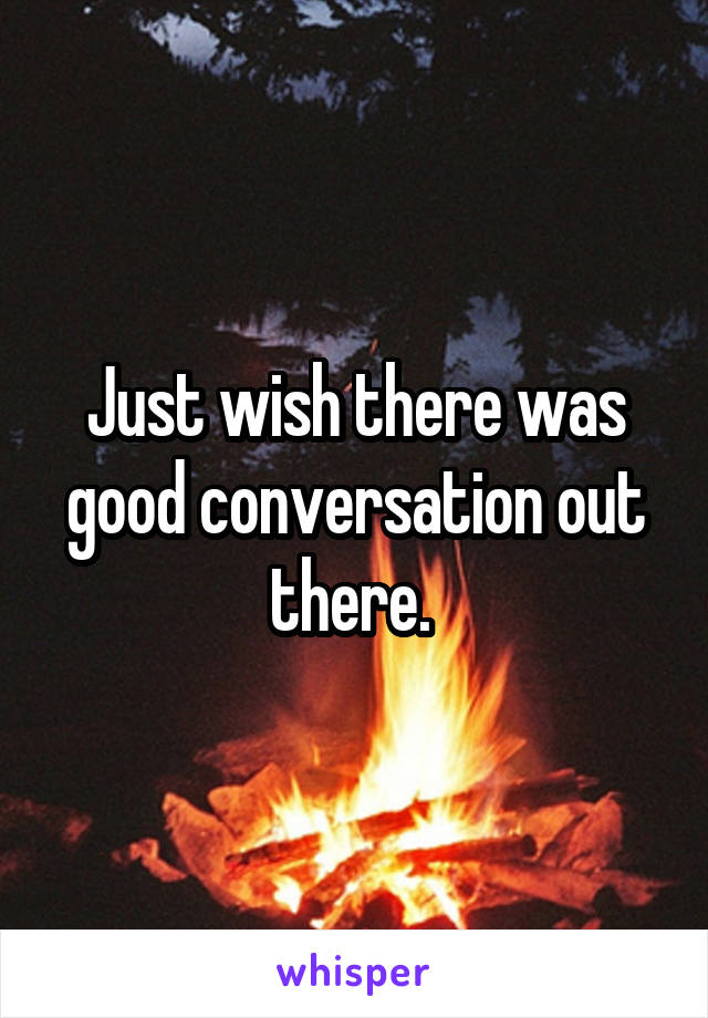 Just wish there was good conversation out there. 