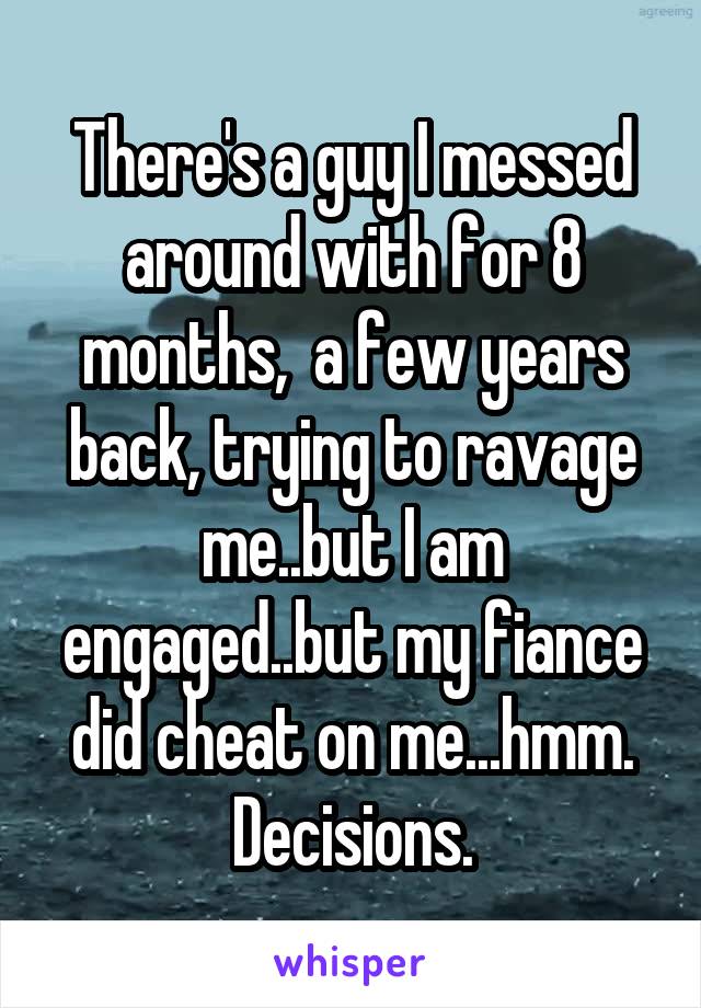 There's a guy I messed around with for 8 months,  a few years back, trying to ravage me..but I am engaged..but my fiance did cheat on me...hmm. Decisions.