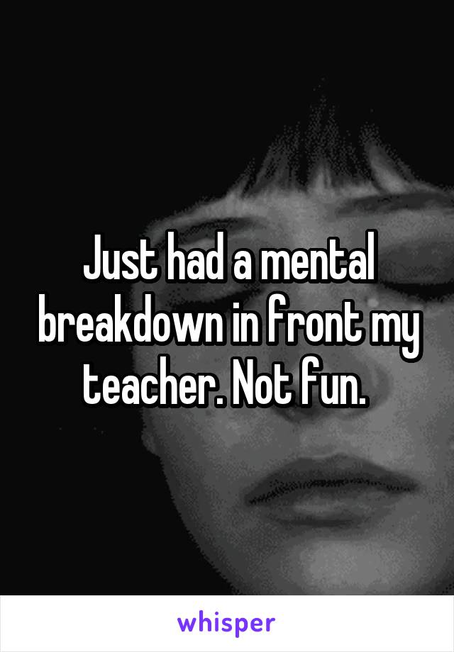 Just had a mental breakdown in front my teacher. Not fun. 