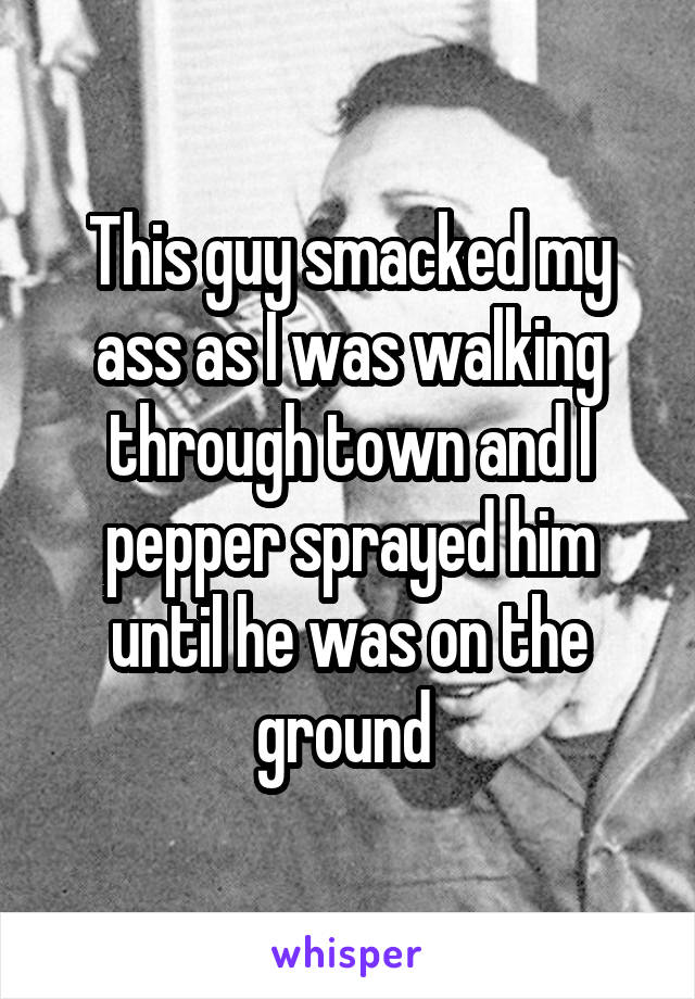 This guy smacked my ass as I was walking through town and I pepper sprayed him until he was on the ground 