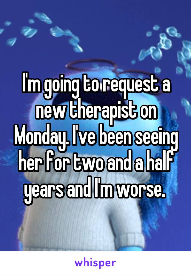 I'm going to request a new therapist on Monday. I've been seeing her for two and a half years and I'm worse. 