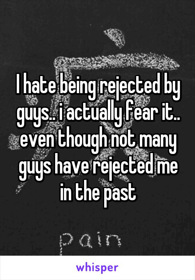 I hate being rejected by guys.. i actually fear it.. even though not many guys have rejected me in the past