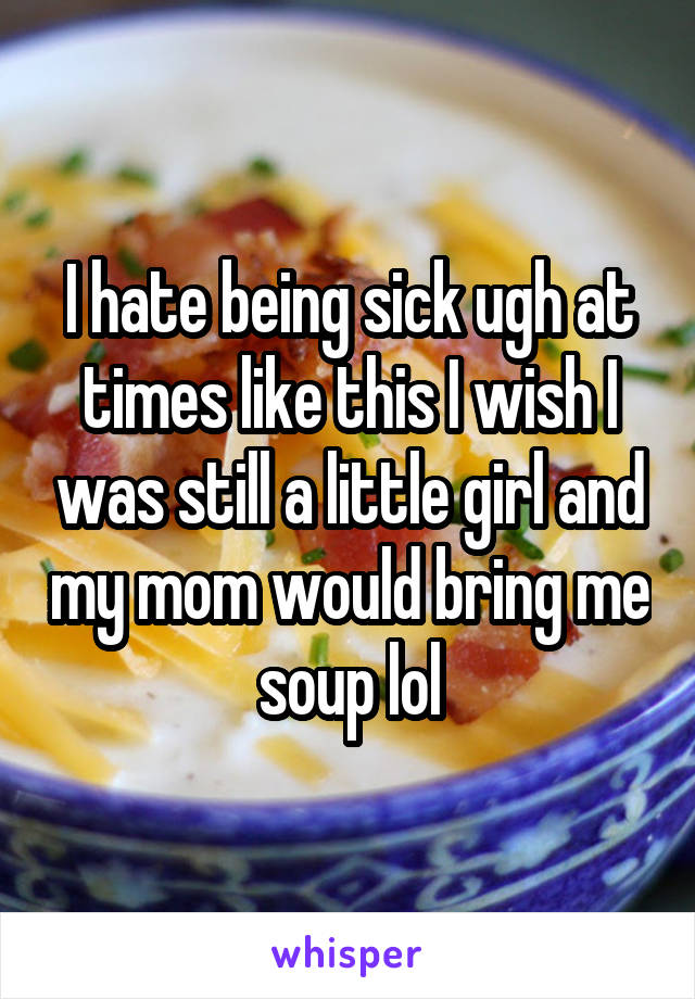 I hate being sick ugh at times like this I wish I was still a little girl and my mom would bring me soup lol